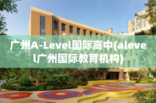 广州A-Level国际高中(alevel广州国际教育机构)