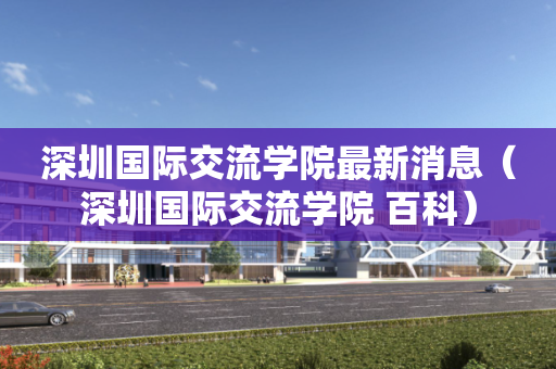 深圳国际交流学院最新消息（深圳国际交流学院 百科）