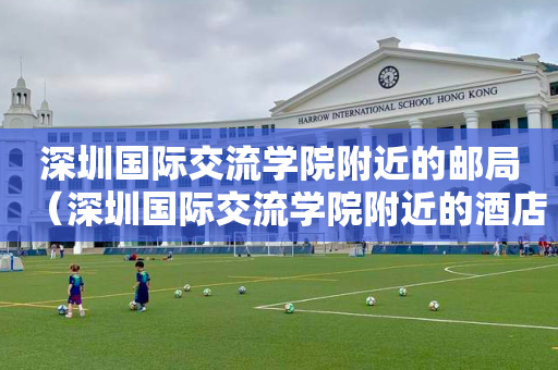 深圳国际交流学院附近的邮局（深圳国际交流学院附近的酒店）