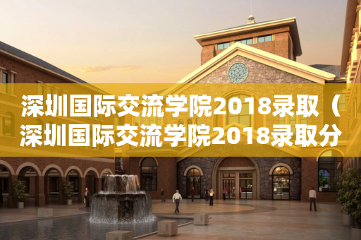 深圳国际交流学院2018录取（深圳国际交流学院2018录取分数）