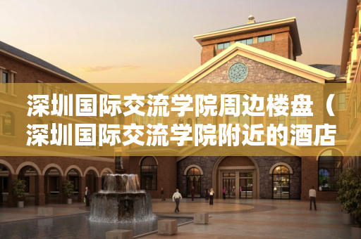 深圳国际交流学院周边楼盘（深圳国际交流学院附近的酒店）