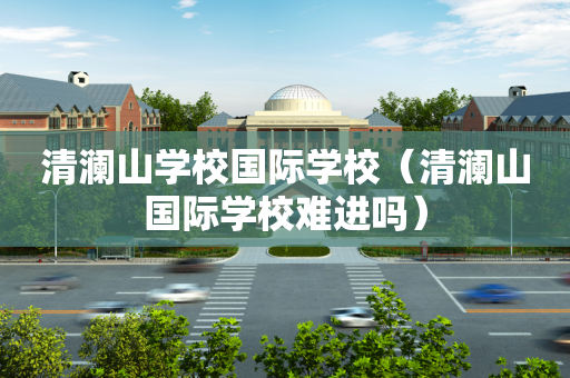 清澜山学校国际学校（清澜山国际学校难进吗）