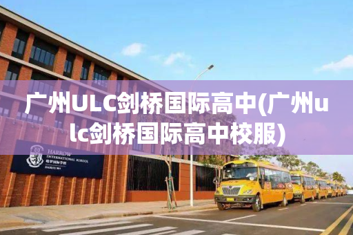 广州ULC剑桥国际高中(广州ulc剑桥国际高中校服)
