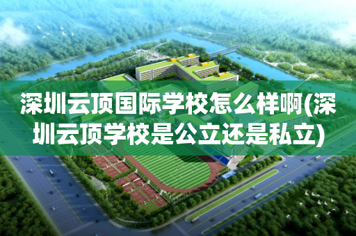 深圳云顶国际学校怎么样啊(深圳云顶学校是公立还是私立)
