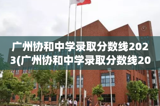 广州协和中学录取分数线2023(广州协和中学录取分数线2023年)