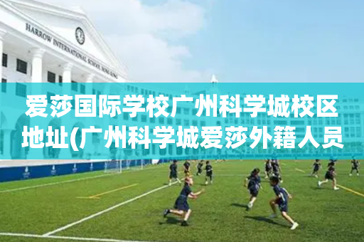 爱莎国际学校广州科学城校区地址(广州科学城爱莎外籍人员子女学校地址)