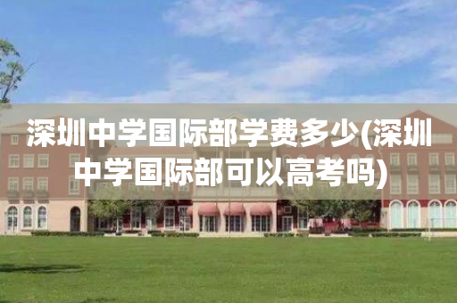 深圳中学国际部学费多少(深圳中学国际部可以高考吗)
