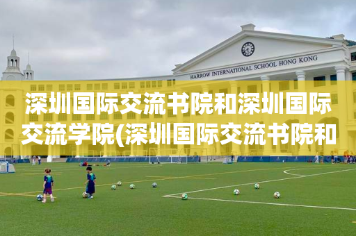 深圳国际交流书院和深圳国际交流学院(深圳国际交流书院和深圳国际交流学院哪个好)