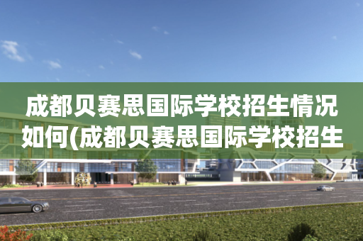 成都贝赛思国际学校招生情况如何(成都贝赛思国际学校招生情况如何样)