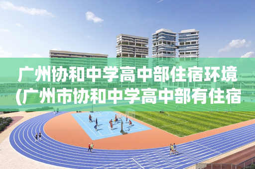 广州协和中学高中部住宿环境(广州市协和中学高中部有住宿吗)
