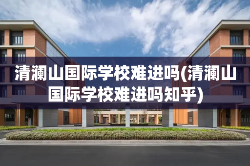 清澜山国际学校难进吗(清澜山国际学校难进吗知乎)