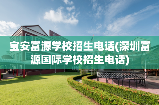 宝安富源学校招生电话(深圳富源国际学校招生电话)