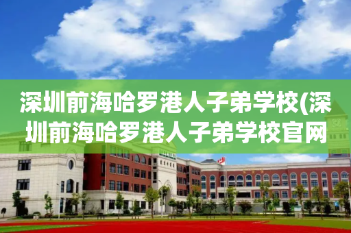 深圳前海哈罗港人子弟学校(深圳前海哈罗港人子弟学校官网)