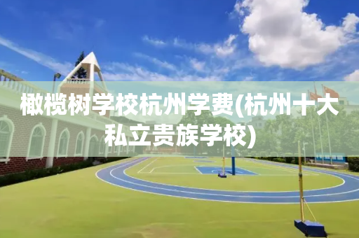 橄榄树学校杭州学费(杭州十大私立贵族学校)