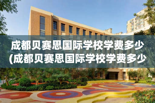 成都贝赛思国际学校学费多少(成都贝赛思国际学校学费多少钱)