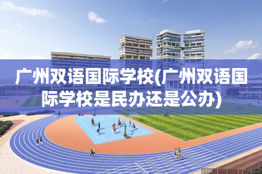 广州双语国际学校(广州双语国际学校是民办还是公办)