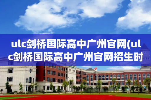 ulc剑桥国际高中广州官网(ulc剑桥国际高中广州官网招生时间)