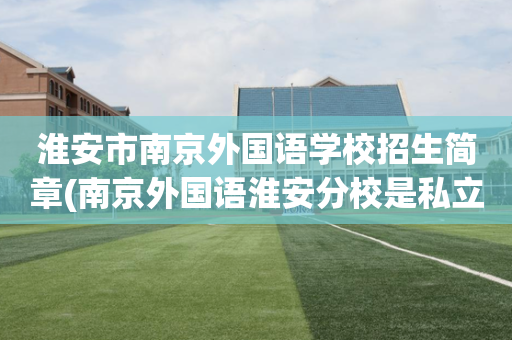 淮安市南京外国语学校招生简章(南京外国语淮安分校是私立学校吗?)