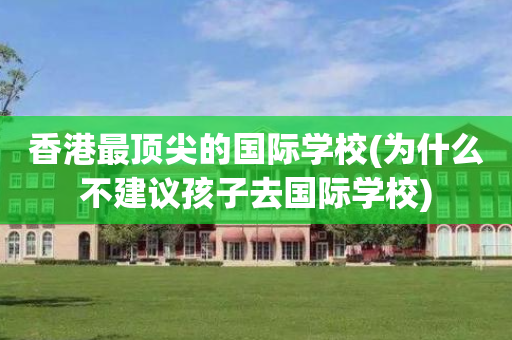 香港最顶尖的国际学校(为什么不建议孩子去国际学校)
