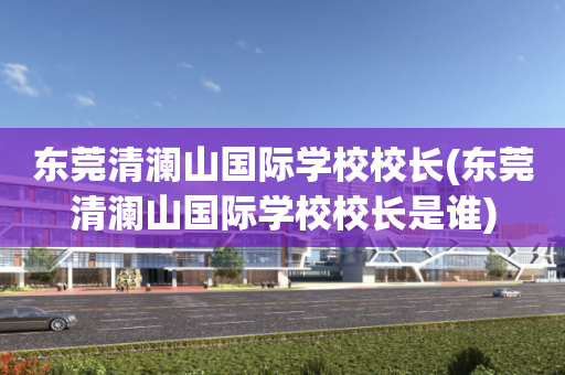 东莞清澜山国际学校校长(东莞清澜山国际学校校长是谁)