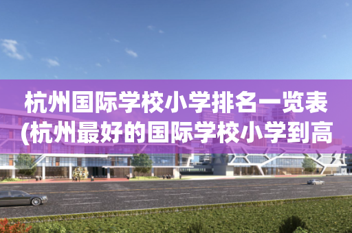 杭州国际学校小学排名一览表(杭州最好的国际学校小学到高中)