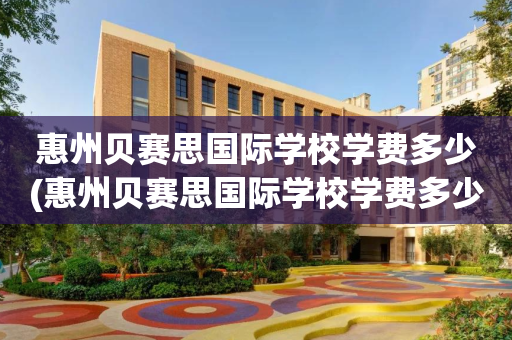 惠州贝赛思国际学校学费多少(惠州贝赛思国际学校学费多少一年)