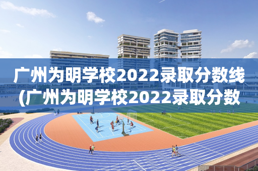 广州为明学校2022录取分数线(广州为明学校2022录取分数线是多少分)