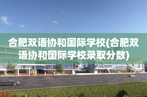 合肥双语协和国际学校(合肥双语协和国际学校录取分数)