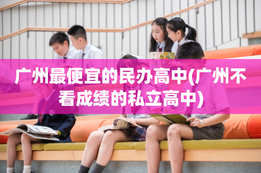 广州最便宜的民办高中(广州不看成绩的私立高中)