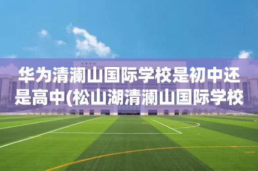 华为清澜山国际学校是初中还是高中(松山湖清澜山国际学校有多少华为员工的孩子)