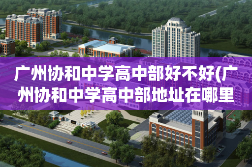 广州协和中学高中部好不好(广州协和中学高中部地址在哪里)