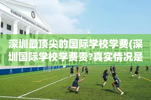深圳最顶尖的国际学校学费(深圳国际学校学费贵?真实情况是这样!)