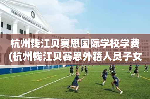 杭州钱江贝赛思国际学校学费(杭州钱江贝赛思外籍人员子女学校)