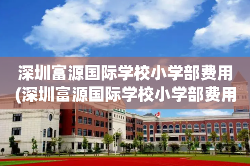 深圳富源国际学校小学部费用(深圳富源国际学校小学部费用多少)