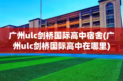 广州ulc剑桥国际高中宿舍(广州ulc剑桥国际高中在哪里)
