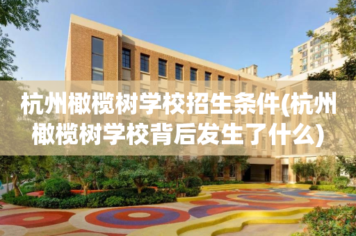 杭州橄榄树学校招生条件(杭州橄榄树学校背后发生了什么)