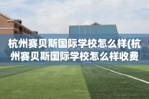 杭州赛贝斯国际学校怎么样(杭州赛贝斯国际学校怎么样收费)