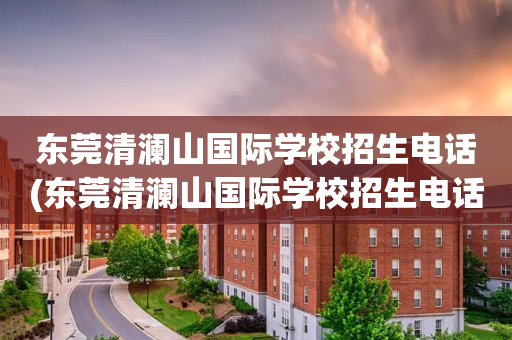 东莞清澜山国际学校招生电话(东莞清澜山国际学校招生电话地址)