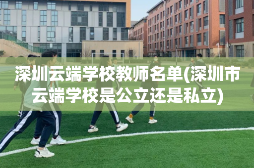 深圳云端学校教师名单(深圳市云端学校是公立还是私立)
