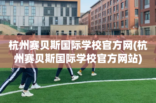杭州赛贝斯国际学校官方网(杭州赛贝斯国际学校官方网站)