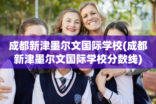 成都新津墨尔文国际学校(成都新津墨尔文国际学校分数线)