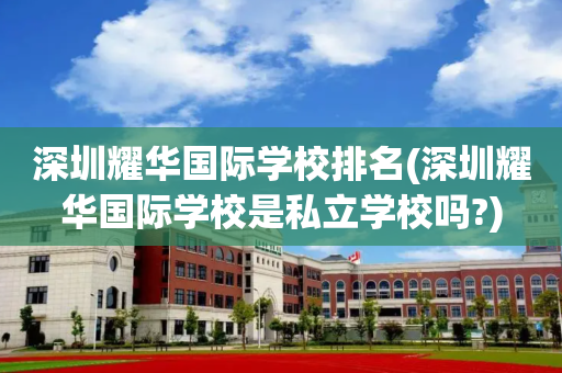 深圳耀华国际学校排名(深圳耀华国际学校是私立学校吗?)