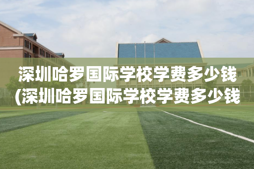深圳哈罗国际学校学费多少钱(深圳哈罗国际学校学费多少钱一年)