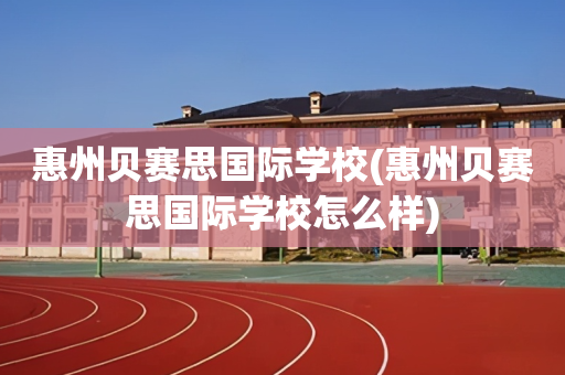 惠州贝赛思国际学校(惠州贝赛思国际学校怎么样)