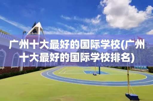 广州十大最好的国际学校(广州十大最好的国际学校排名)