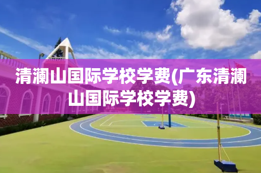 清澜山国际学校学费(广东清澜山国际学校学费)