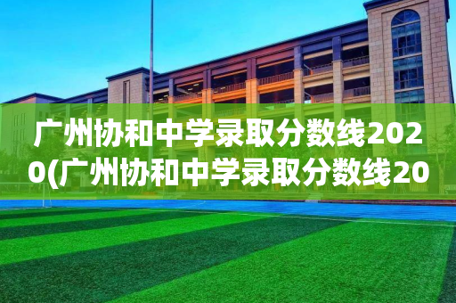 广州协和中学录取分数线2020(广州协和中学录取分数线2021户籍生)