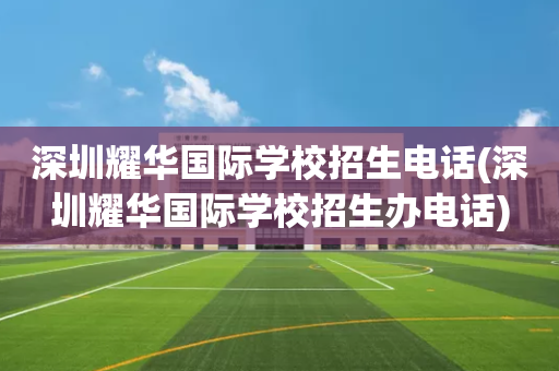 深圳耀华国际学校招生电话(深圳耀华国际学校招生办电话)