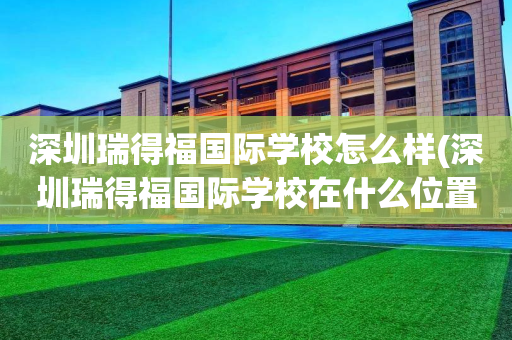 深圳瑞得福国际学校怎么样(深圳瑞得福国际学校在什么位置)
