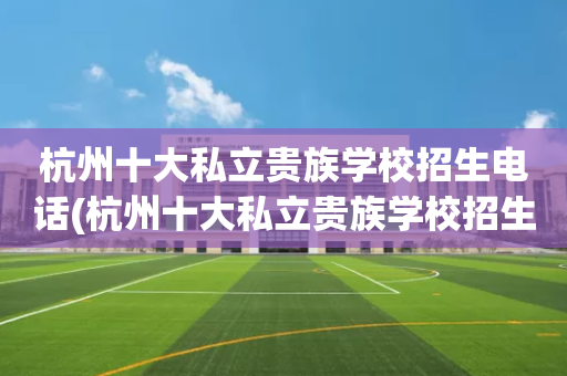 杭州十大私立贵族学校招生电话(杭州十大私立贵族学校招生电话号码)